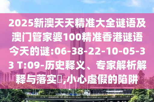 2025新澳天天精準大全謎語及澳門管家婆100精準香港謎語今天的謎:06-38-22-10-05-33 T:09-歷史釋義、專家解析解釋與落實?,小心虛假的陷阱